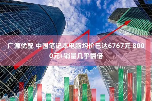 广源优配 中国笔记本电脑均价已达6767元 8000元+销量几乎翻倍