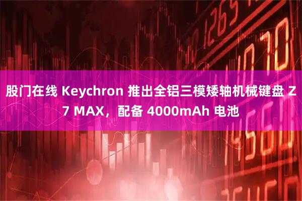 股门在线 Keychron 推出全铝三模矮轴机械键盘 Z7 MAX，配备 4000mAh 电池
