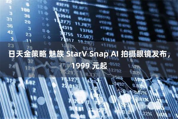 日天金策略 魅族 StarV Snap AI 拍摄眼镜发布，1999 元起