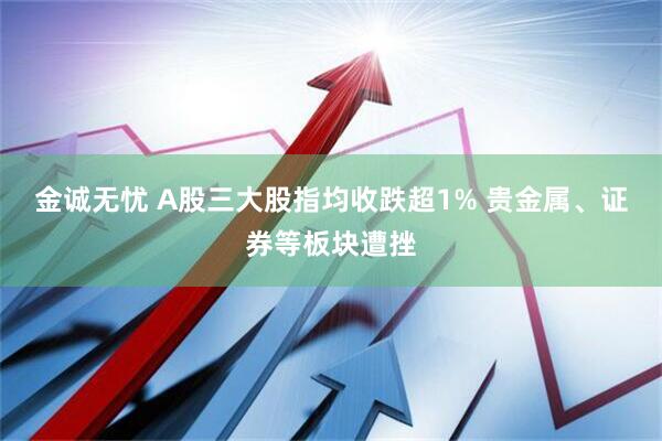 金诚无忧 A股三大股指均收跌超1% 贵金属、证券等板块遭挫