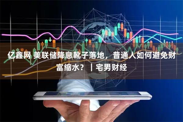 亿鑫网 美联储降息靴子落地，普通人如何避免财富缩水？｜宅男财经