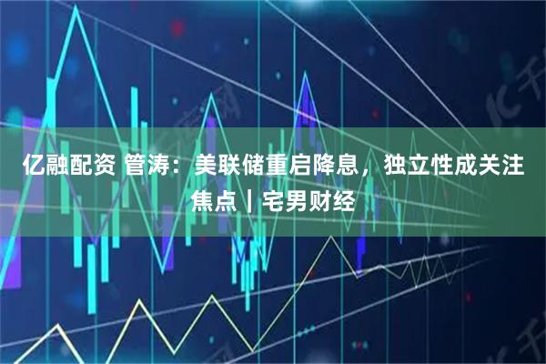 亿融配资 管涛：美联储重启降息，独立性成关注焦点｜宅男财经