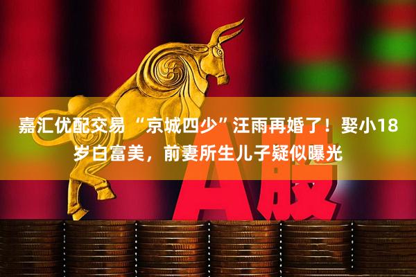嘉汇优配交易 “京城四少”汪雨再婚了！娶小18岁白富美，前妻所生儿子疑似曝光