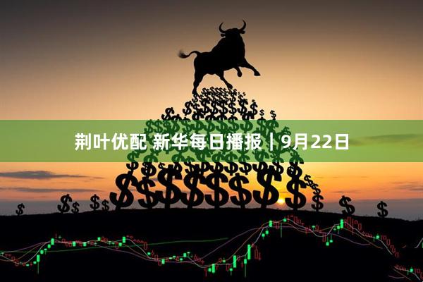荆叶优配 新华每日播报｜9月22日