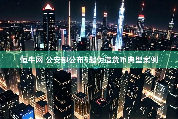 恒牛网 公安部公布5起伪造货币典型案例