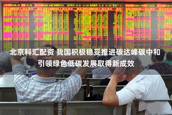 北京科汇配资 我国积极稳妥推进碳达峰碳中和 引领绿色低碳发展取得新成效