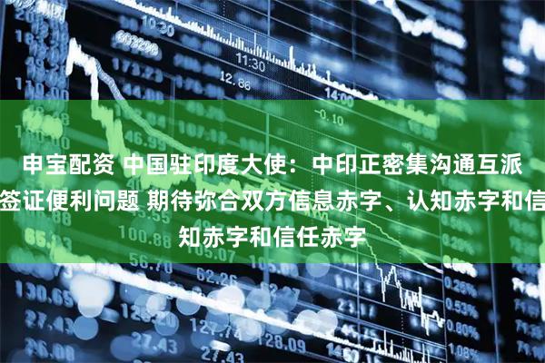 申宝配资 中国驻印度大使：中印正密集沟通互派记者和签证便利问题 期待弥合双方信息赤字、认知赤字和信任赤字