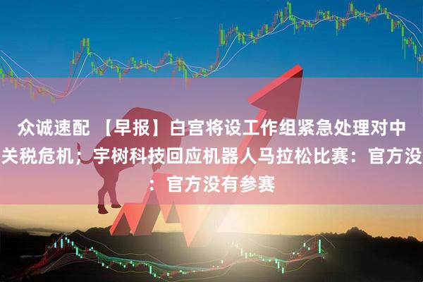 众诚速配 【早报】白宫将设工作组紧急处理对中国加征关税危机；宇树科技回应机器人马拉松比赛：官方没有参赛