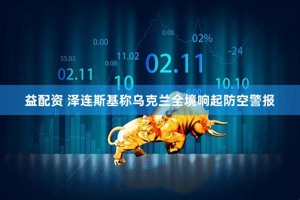 益配资 泽连斯基称乌克兰全境响起防空警报