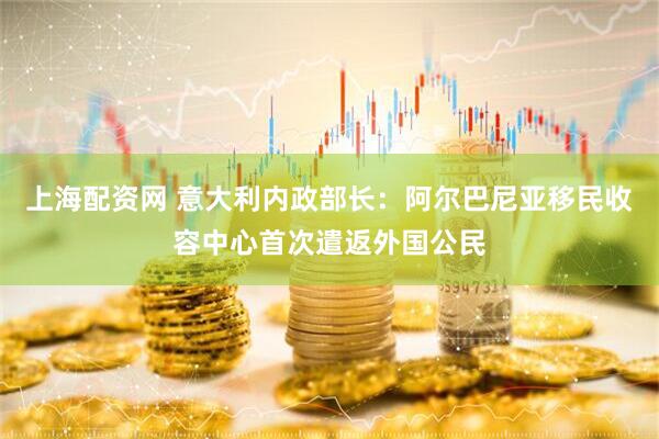 上海配资网 意大利内政部长：阿尔巴尼亚移民收容中心首次遣返外国公民
