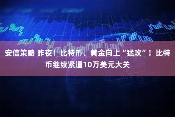 安信策略 昨夜！比特币、黄金向上“猛攻”！比特币继续紧逼10万美元大关