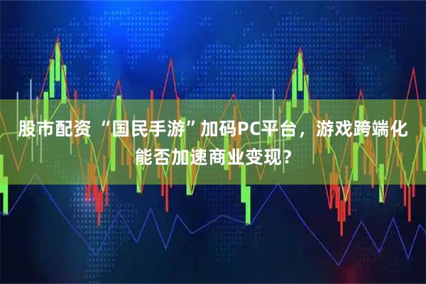 股市配资 “国民手游”加码PC平台，游戏跨端化能否加速商业变现？