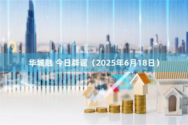 华城融 今日辟谣（2025年6月18日）