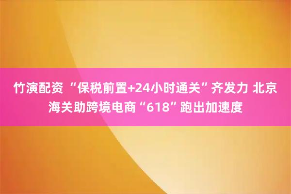 竹演配资 “保税前置+24小时通关”齐发力 北京海关助跨境电商“618”跑出加速度