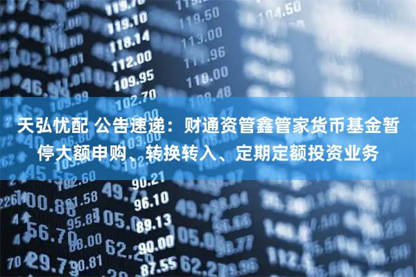 天弘忧配 公告速递：财通资管鑫管家货币基金暂停大额申购、转换转入、定期定额投资业务