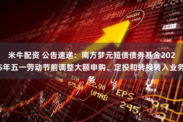 米牛配资 公告速递：南方梦元短债债券基金2025年五一劳动节前调整大额申购、定投和转换转入业务