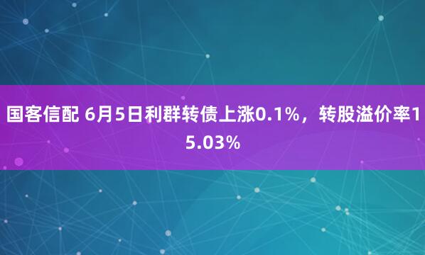 国客信配 6月5日利群转债上涨0.1%，转股溢价率15.03%