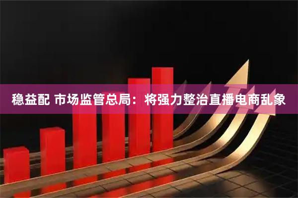 稳益配 市场监管总局：将强力整治直播电商乱象
