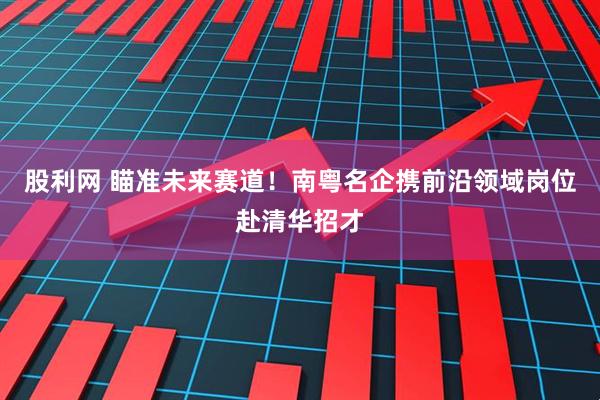 股利网 瞄准未来赛道！南粤名企携前沿领域岗位赴清华招才