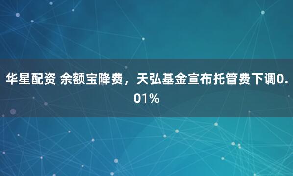 华星配资 余额宝降费，天弘基金宣布托管费下调0.01%