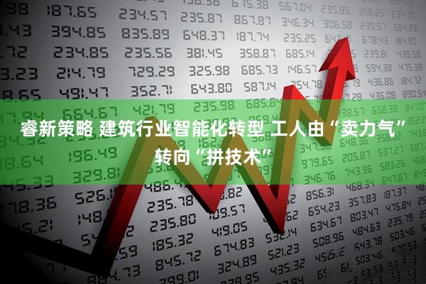 睿新策略 建筑行业智能化转型 工人由“卖力气”转向“拼技术”