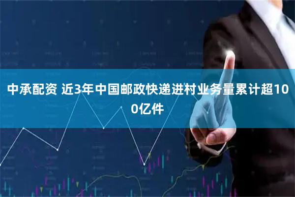 中承配资 近3年中国邮政快递进村业务量累计超100亿件