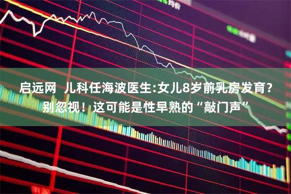 启远网  儿科任海波医生:女儿8岁前乳房发育？别忽视！这可能是性早熟的“敲门声”