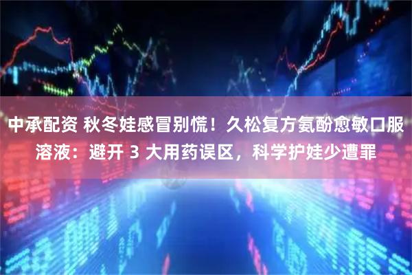 中承配资 秋冬娃感冒别慌！久松复方氨酚愈敏口服溶液：避开 3 大用药误区，科学护娃少遭罪