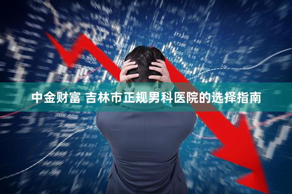 中金财富 吉林市正规男科医院的选择指南