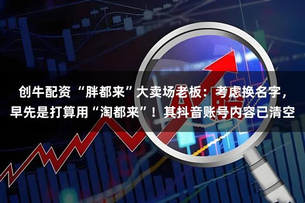 创牛配资 “胖都来”大卖场老板：考虑换名字，早先是打算用“淘都来”！其抖音账号内容已清空