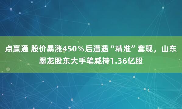点赢通 股价暴涨450％后遭遇“精准”套现，山东墨龙股东大手笔减持1.36亿股