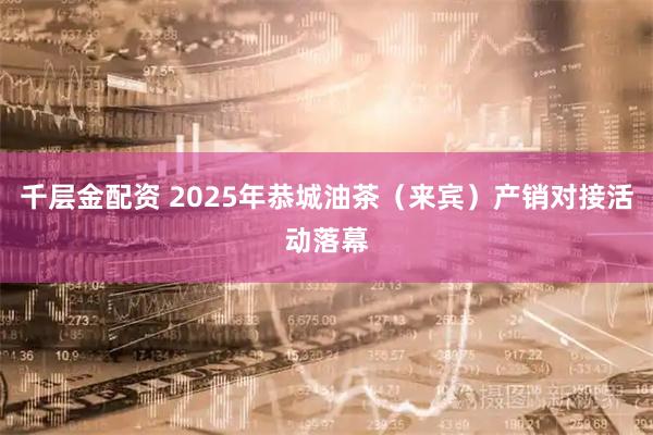 千层金配资 2025年恭城油茶(来宾)产销对接活动落幕