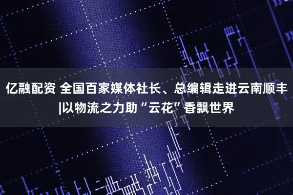 亿融配资 全国百家媒体社长、总编辑走进云南顺丰|以物流之力助“云花”香飘世界
