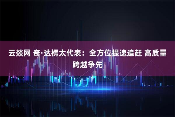 云燚网 奇·达楞太代表：全方位提速追赶 高质量跨越争先