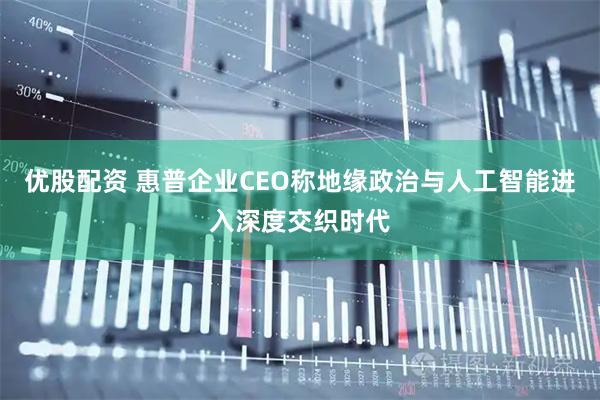 优股配资 惠普企业CEO称地缘政治与人工智能进入深度交织时代