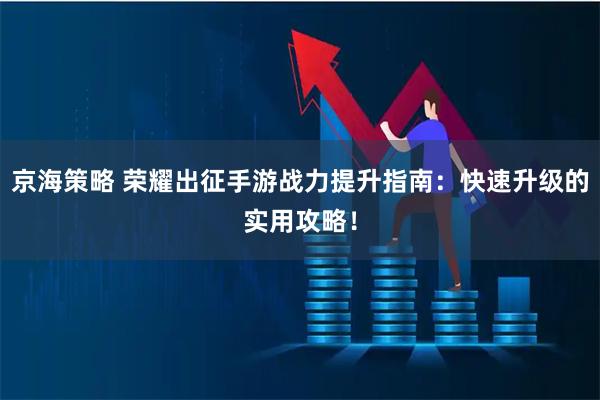 京海策略 荣耀出征手游战力提升指南：快速升级的实用攻略！