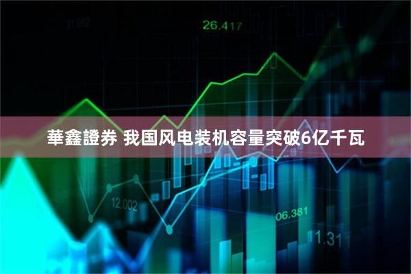 華鑫證券 我国风电装机容量突破6亿千瓦