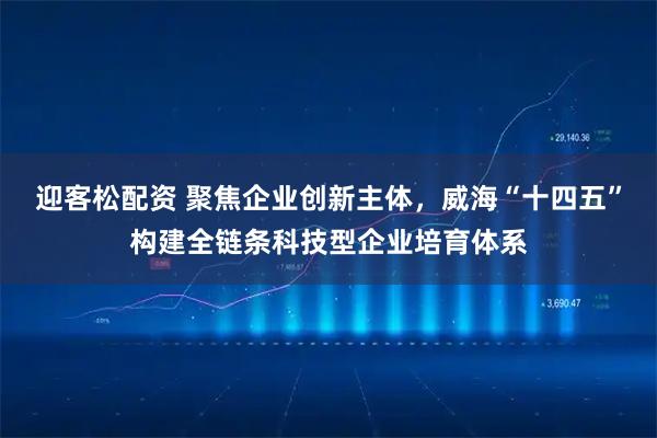 迎客松配资 聚焦企业创新主体,威海“十四五”构建全链条科技型企业培育体系