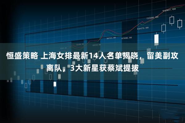 恒盛策略 上海女排最新14人名单揭晓，留美副攻离队，3大新星获蔡斌提拔