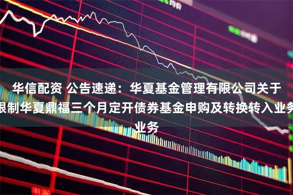 华信配资 公告速递：华夏基金管理有限公司关于限制华夏鼎福三个月定开债券基金申购及转换转入业务