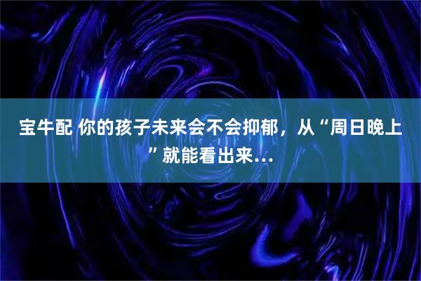 宝牛配 你的孩子未来会不会抑郁，从“周日晚上”就能看出来…