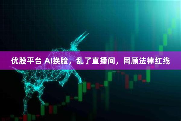 优股平台 AI换脸，乱了直播间，罔顾法律红线