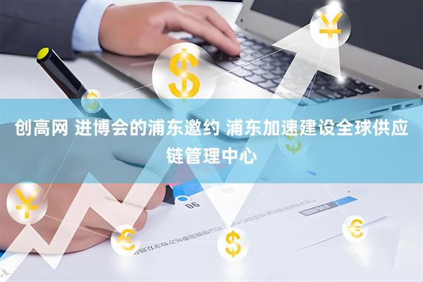 创高网 进博会的浦东邀约 浦东加速建设全球供应链管理中心