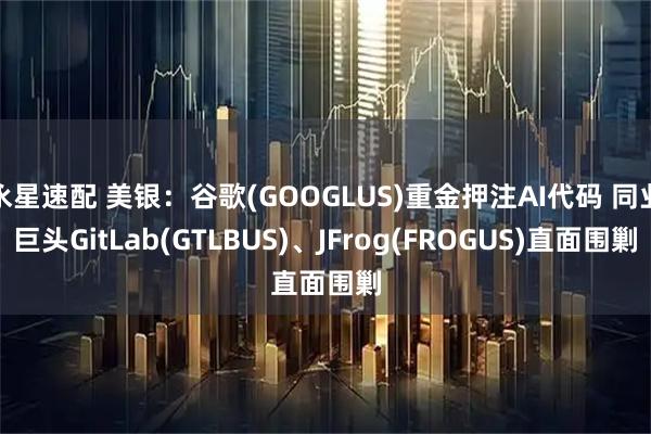 永星速配 美银：谷歌(GOOGLUS)重金押注AI代码 同业巨头GitLab(GTLBUS)、JFrog(FROGUS)直面围剿