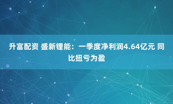 升富配资 盛新锂能：一季度净利润4.64亿元 同比扭亏为盈